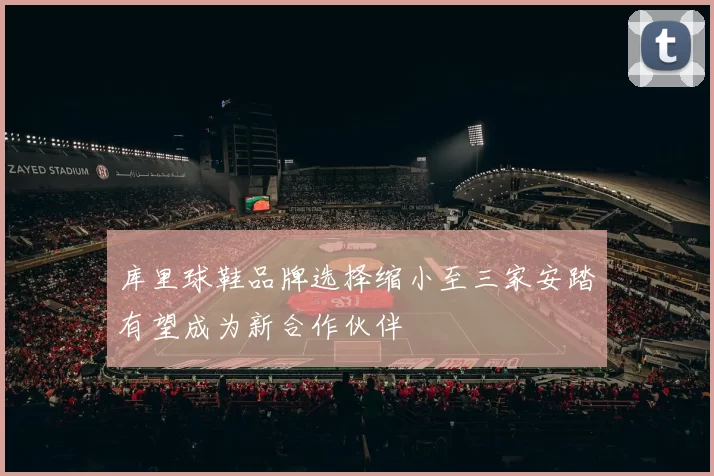 库里球鞋品牌选择缩小至三家安踏有望成为新合作伙伴
