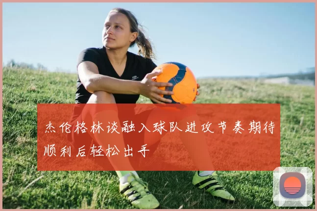 杰伦格林谈融入球队进攻节奏期待顺利后轻松出手