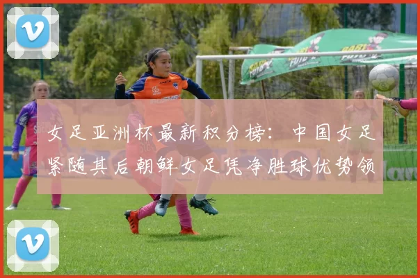 女足亚洲杯最新积分榜：中国女足紧随其后朝鲜女足凭净胜球优势领跑