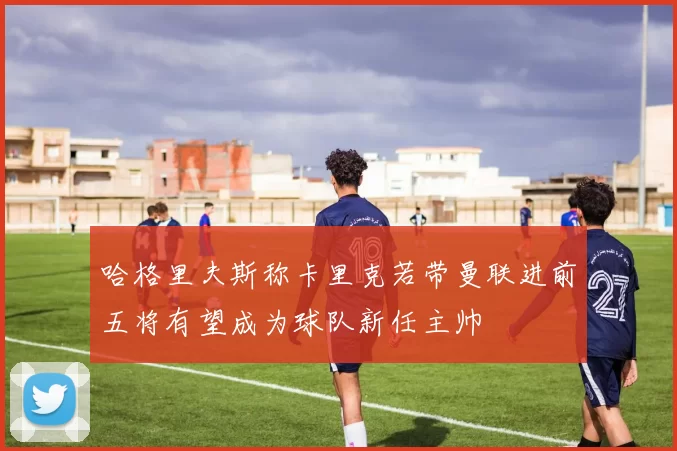 哈格里夫斯称卡里克若带曼联进前五将有望成为球队新任主帅