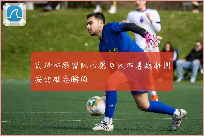 瓦科回顾留队心愿与大四喜战胜国安的难忘瞬间
