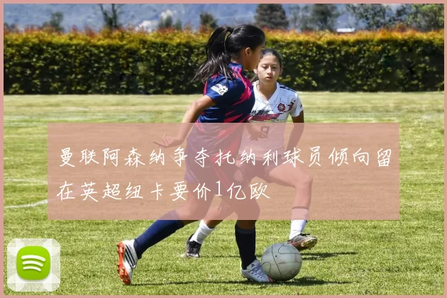 曼联阿森纳争夺托纳利球员倾向留在英超纽卡要价1亿欧