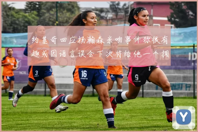 约基奇回应杨瀚森亲吻事件称很有趣或因语言误会下次将给他一个拥抱