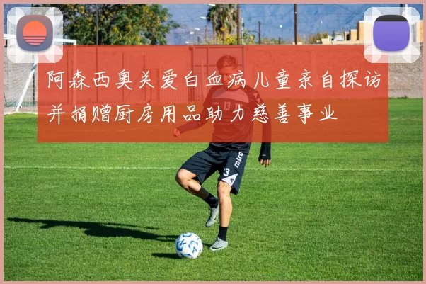 阿森西奥关爱白血病儿童亲自探访并捐赠厨房用品助力慈善事业