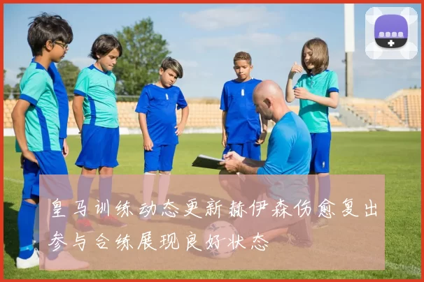 皇马训练动态更新赫伊森伤愈复出参与合练展现良好状态