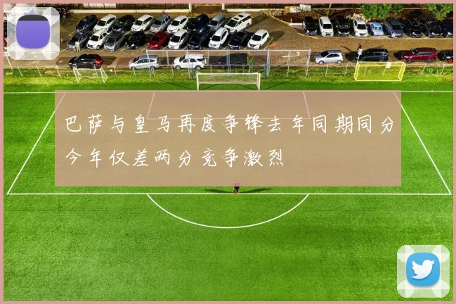 巴萨与皇马再度争锋去年同期同分今年仅差两分竞争激烈