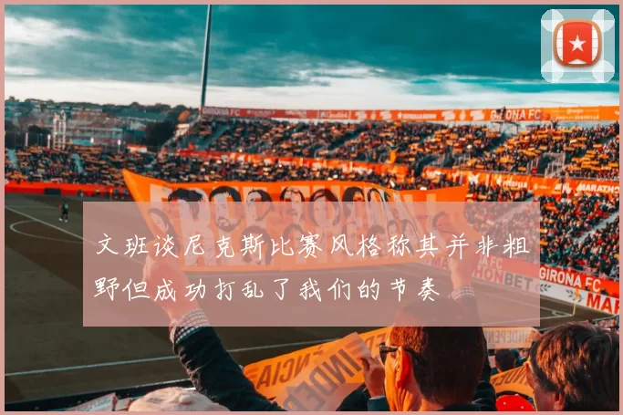 文班谈尼克斯比赛风格称其并非粗野但成功打乱了我们的节奏