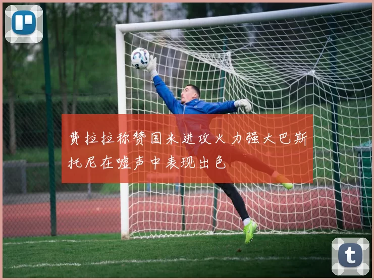 费拉拉称赞国米进攻火力强大巴斯托尼在嘘声中表现出色