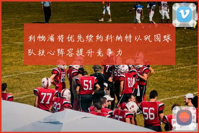 利物浦将优先续约科纳特以巩固球队核心阵容提升竞争力