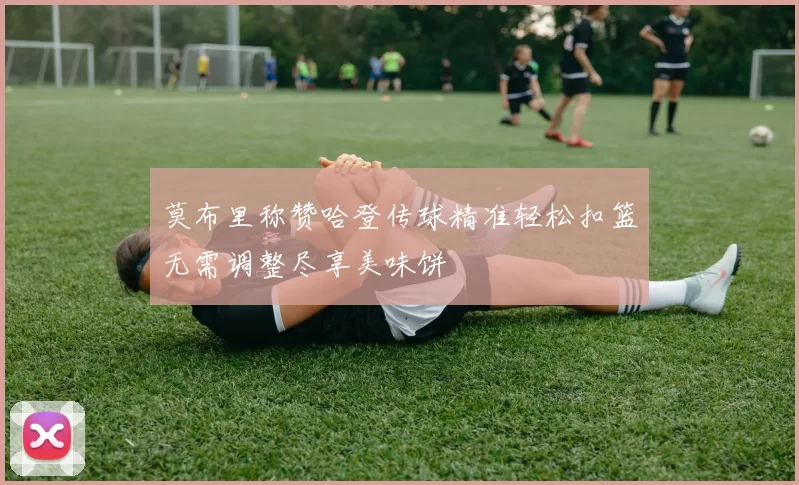 莫布里称赞哈登传球精准轻松扣篮无需调整尽享美味饼