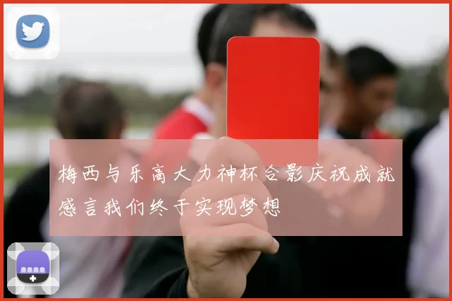 梅西与乐高大力神杯合影庆祝成就感言我们终于实现梦想