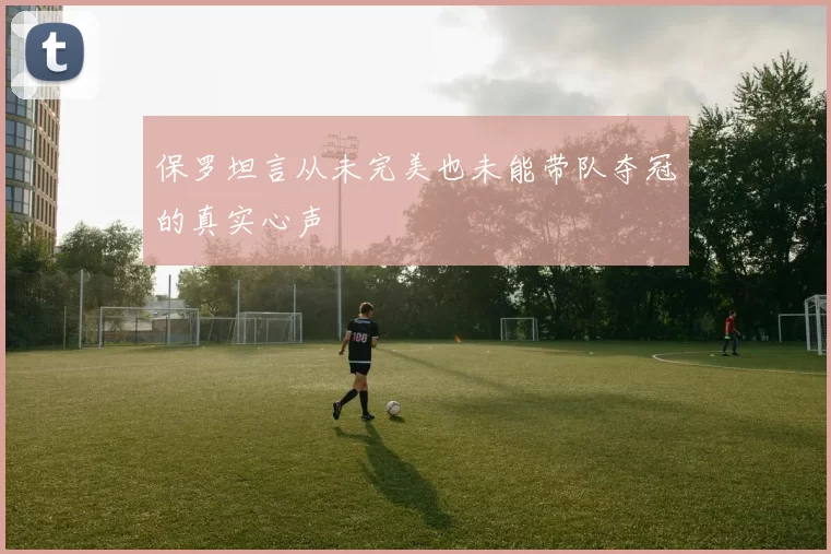 保罗坦言从未完美也未能带队夺冠的真实心声