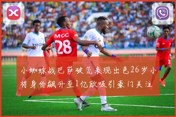小蜘蛛战巴萨破荒表现出色26岁小将身价飙升至1亿欧吸引豪门关注