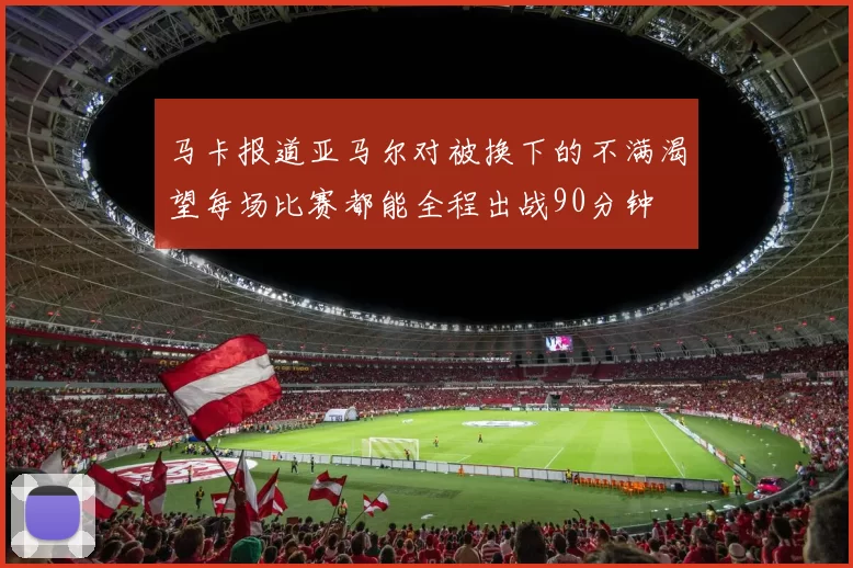 马卡报道亚马尔对被换下的不满渴望每场比赛都能全程出战90分钟