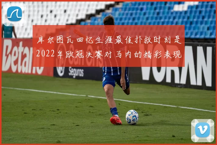 库尔图瓦回忆生涯最佳扑救时刻是2022年欧冠决赛对马内的精彩表现