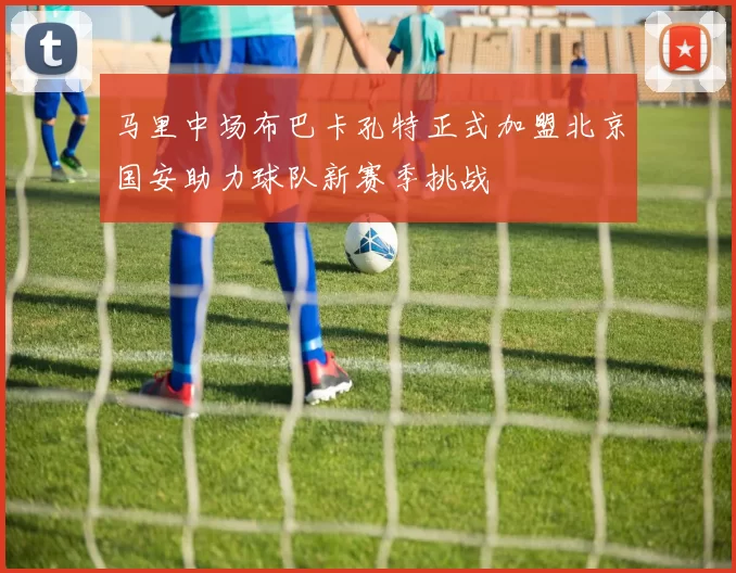 马里中场布巴卡孔特正式加盟北京国安助力球队新赛季挑战