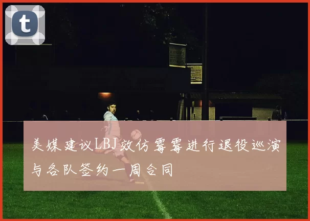 美媒建议LBJ效仿霉霉进行退役巡演与各队签约一周合同