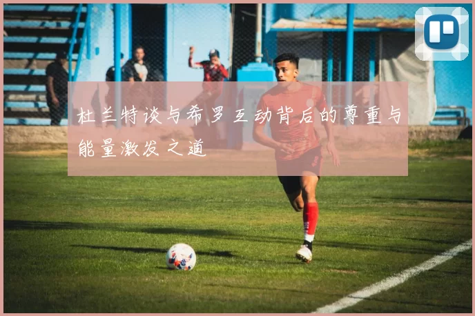 杜兰特谈与希罗互动背后的尊重与能量激发之道