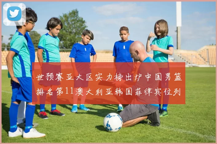 世预赛亚大区实力榜出炉中国男篮排名第11澳大利亚韩国菲律宾位列前三